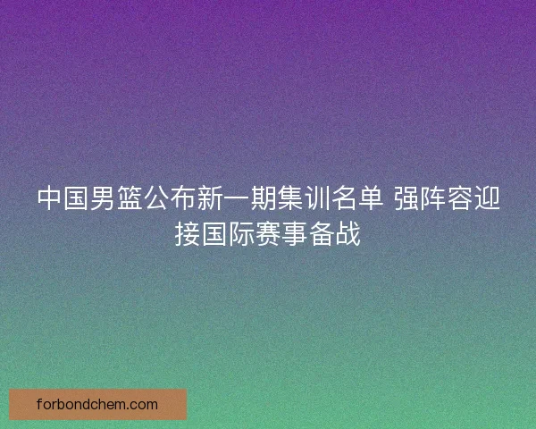中国男篮公布新一期集训名单 强阵容迎接国际赛事备战