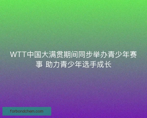 WTT中国大满贯期间同步举办青少年赛事 助力青少年选手成长