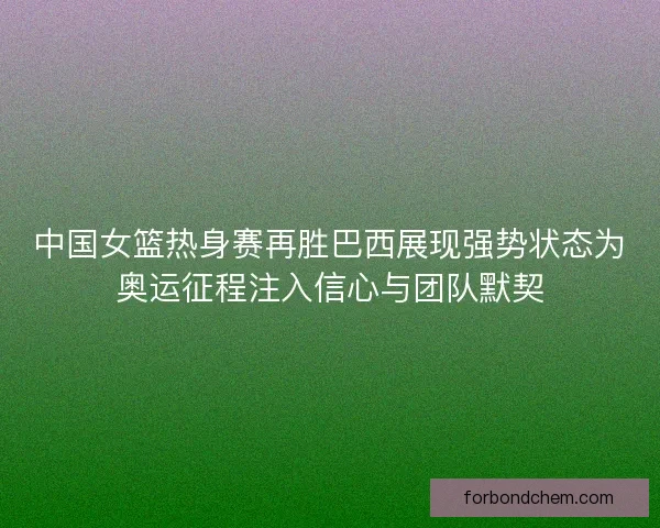 中国女篮热身赛再胜巴西展现强势状态为奥运征程注入信心与团队默契