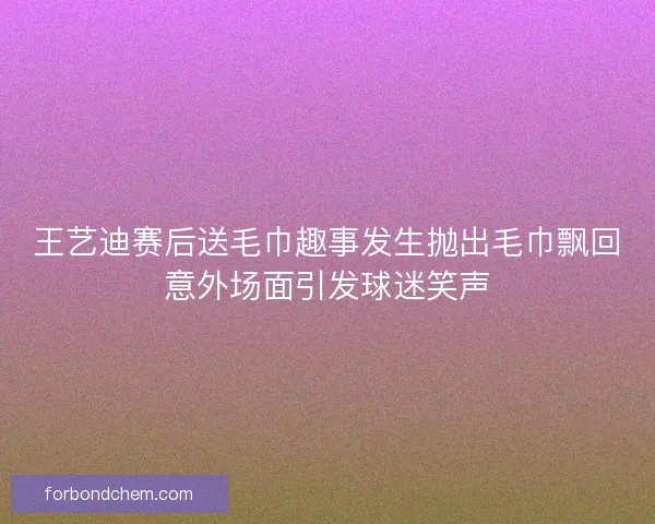 王艺迪赛后送毛巾趣事发生抛出毛巾飘回意外场面引发球迷笑声