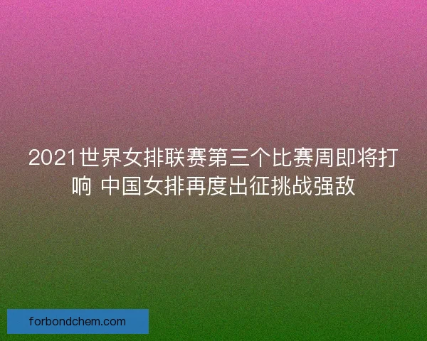 2021世界女排联赛第三个比赛周即将打响 中国女排再度出征挑战强敌
