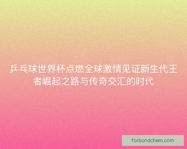 乒乓球世界杯点燃全球激情见证新生代王者崛起之路与传奇交汇的时代