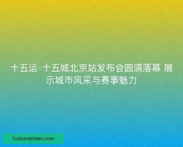 十五运·十五城北京站发布会圆满落幕 展示城市风采与赛事魅力