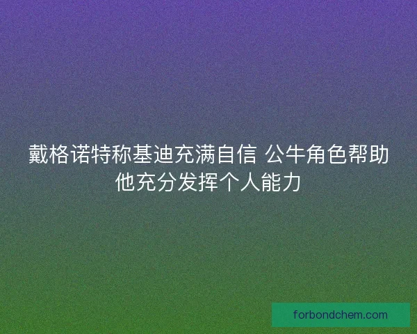戴格诺特称基迪充满自信 公牛角色帮助他充分发挥个人能力